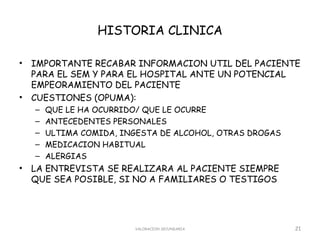 HISTORIA CLINICA

•   IMPORTANTE RECABAR INFORMACION UTIL DEL PACIENTE
    PARA EL SEM Y PARA EL HOSPITAL ANTE UN POTENCIAL
    EMPEORAMIENTO DEL PACIENTE
•   CUESTIONES (OPUMA):
    –   QUE LE HA OCURRIDO/ QUE LE OCURRE
    –   ANTECEDENTES PERSONALES
    –   ULTIMA COMIDA, INGESTA DE ALCOHOL, OTRAS DROGAS
    –   MEDICACION HABITUAL
    –   ALERGIAS
•   LA ENTREVISTA SE REALIZARA AL PACIENTE SIEMPRE
    QUE SEA POSIBLE, SI NO A FAMILIARES O TESTIGOS




                         VALORACION SECUNDARIA            21
 