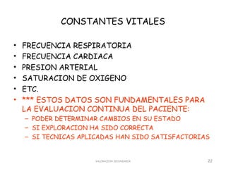 CONSTANTES VITALES

•   FRECUENCIA RESPIRATORIA
•   FRECUENCIA CARDIACA
•   PRESION ARTERIAL
•   SATURACION DE OXIGENO
•   ETC.
•   *** ESTOS DATOS SON FUNDAMENTALES PARA
    LA EVALUACION CONTINUA DEL PACIENTE:
    – PODER DETERMINAR CAMBIOS EN SU ESTADO
    – SI EXPLORACION HA SIDO CORRECTA
    – SI TECNICAS APLICADAS HAN SIDO SATISFACTORIAS


                     VALORACION SECUNDARIA        22
 