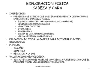 EXPLORACION FISICA
                      CABEZA Y CARA
•   INSPECCION:
    – PRESENCIA DE SIGNOS QUE SUGIERAN EXISTENCIA DE FRACTURAS
      EN EL CRANEO O MACIZO FACIAL
        •   EQUIMOSIS PERIORBITARIA (ANTIFAZ, OJOS MAPACHE)
        •   EQUIMOSIS RETROAURICULARES
        •   HEMATOMA OCCIPITAL
        •   OTORRAGIAS
        •   RINORRAGIAS
        •   SALIDA DE L.C.R. POR NARIZ U OIDOS
        •   HERIDAS EXTENSAS O PROFUNDAS
•   PALPACION DE TODA LA CABEZA PARA DETECTAR PUNTOS
    DOLOROSOS
•   PUPILAS
    – TAMAÑO
    – SIMETRIA
    – REACCION A LA LUZ
•   VALORACION NEUROLOGICA
    – SLA ALTERACION DEL NIVEL DE CONCIENCIA PUEDE INDICAR QUE EL
      PACIENTE TIENE UNA LESION INTRACRANEAL
                           VALORACION SECUNDARIA

                                                                 23
 