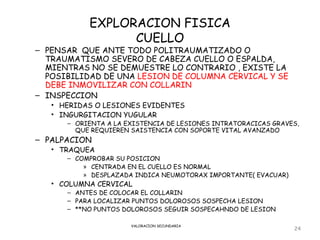 EXPLORACION FISICA
                 CUELLO
– PENSAR QUE ANTE TODO POLITRAUMATIZADO O
  TRAUMATISMO SEVERO DE CABEZA CUELLO O ESPALDA,
  MIENTRAS NO SE DEMUESTRE LO CONTRARIO , EXISTE LA
  POSIBILIDAD DE UNA LESION DE COLUMNA CERVICAL Y SE
  DEBE INMOVILIZAR CON COLLARIN
– INSPECCION
   • HERIDAS O LESIONES EVIDENTES
   • INGURGITACION YUGULAR
      – ORIENTA A LA EXISTENCIA DE LESIONES INTRATORACICAS GRAVES,
        QUE REQUIEREN SAISTENCIA CON SOPORTE VITAL AVANZADO
– PALPACION
   • TRAQUEA
      – COMPROBAR SU POSICION
          » CENTRADA EN EL CUELLO ES NORMAL
          » DESPLAZADA INDICA NEUMOTORAX IMPORTANTE( EVACUAR)
   • COLUMNA CERVICAL
      – ANTES DE COLOCAR EL COLLARIN
      – PARA LOCALIZAR PUNTOS DOLOROSOS SOSPECHA LESION
      – **NO PUNTOS DOLOROSOS SEGUIR SOSPECAHNDO DE LESION

                      VALORACION SECUNDARIA
                                                                24
 