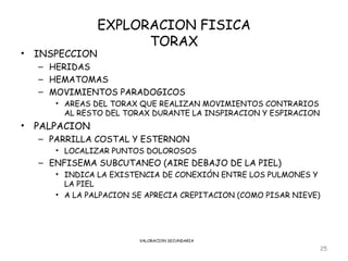 EXPLORACION FISICA
                       TORAX
•   INSPECCION
    – HERIDAS
    – HEMATOMAS
    – MOVIMIENTOS PARADOGICOS
       • AREAS DEL TORAX QUE REALIZAN MOVIMIENTOS CONTRARIOS
         AL RESTO DEL TORAX DURANTE LA INSPIRACION Y ESPIRACION
•   PALPACION
    – PARRILLA COSTAL Y ESTERNON
       • LOCALIZAR PUNTOS DOLOROSOS
    – ENFISEMA SUBCUTANEO (AIRE DEBAJO DE LA PIEL)
       • INDICA LA EXISTENCIA DE CONEXIÓN ENTRE LOS PULMONES Y
         LA PIEL
       • A LA PALPACION SE APRECIA CREPITACION (COMO PISAR NIEVE)




                         VALORACION SECUNDARIA

                                                                  25
 