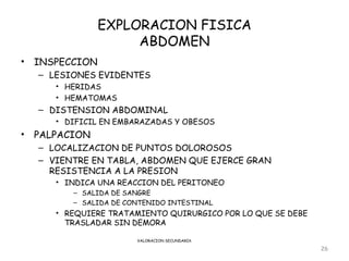 EXPLORACION FISICA
                      ABDOMEN
•   INSPECCION
    – LESIONES EVIDENTES
       • HERIDAS
       • HEMATOMAS
    – DISTENSION ABDOMINAL
       • DIFICIL EN EMBARAZADAS Y OBESOS
•   PALPACION
    – LOCALIZACION DE PUNTOS DOLOROSOS
    – VIENTRE EN TABLA, ABDOMEN QUE EJERCE GRAN
      RESISTENCIA A LA PRESION
       • INDICA UNA REACCION DEL PERITONEO
          – SALIDA DE SANGRE
          – SALIDA DE CONTENIDO INTESTINAL
       • REQUIERE TRATAMIENTO QUIRURGICO POR LO QUE SE DEBE
         TRASLADAR SIN DEMORA

                        VALORACION SECUNDARIA

                                                              26
 