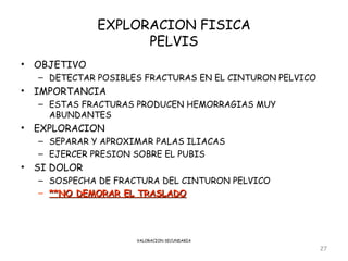 EXPLORACION FISICA
                     PELVIS
•   OBJETIVO
    – DETECTAR POSIBLES FRACTURAS EN EL CINTURON PELVICO
•   IMPORTANCIA
    – ESTAS FRACTURAS PRODUCEN HEMORRAGIAS MUY
      ABUNDANTES
•   EXPLORACION
    – SEPARAR Y APROXIMAR PALAS ILIACAS
    – EJERCER PRESION SOBRE EL PUBIS
•   SI DOLOR
    – SOSPECHA DE FRACTURA DEL CINTURON PELVICO
    – **NO DEMORAR EL TRASLADO




                      VALORACION SECUNDARIA

                                                           27
 