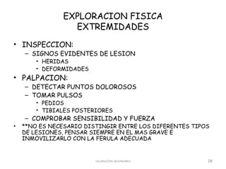 EXPLORACION FISICA
                 EXTREMIDADES
• INSPECCION:
    – SIGNOS EVIDENTES DE LESION
        • HERIDAS
        • DEFORMIDADES
• PALPACION:
    – DETECTAR PUNTOS DOLOROSOS
    – TOMAR PULSOS
        • PEDIOS
        • TIBIALES POSTERIORES
    – COMPROBAR SENSIBILIDAD Y FUERZA
•   **NO ES NECESARIO DISTINGIR ENTRE LOS DIFERENTES TIPOS
    DE LESIONES, PENSAR SIEMPRE EN EL MAS GRAVE E
    INMOVILIZARLO CON LA FERULA ADECUADA


                         VALORACION SECUNDARIA           28
 