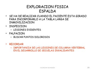 EXPLORACION FISICA
                     ESPALDA
•   SE HA DE REALIZAR CUANDO EL PACIENTE ESTA GIRADO
    PARA INCORPORARLO A LA TABLA LARGA DE
    INMOVILIZACION
•   INSPECCION
    – LESIONES EVIDENTES
•   PALPACION
    – BUSCAR PUNTOS DOLOROSOS


•   RECORDAR
    – IMPORTANCIA DE LAS LESIONES DE COLUMNA VERTEBRAL
      EN EL DESARROLLO DE SECUELAS INVALIDANTES




                       VALORACION SECUNDARIA             29
 