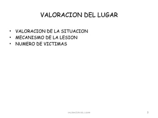 VALORACION DEL LUGAR

•   VALORACION DE LA SITUACION
•   MECANISMO DE LA LESION
•   NUMERO DE VICTIMAS




                      VALORACION DEL LUGAR   3
 