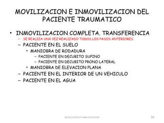 MOVILIZACION E INMOVILIZACION DEL
       PACIENTE TRAUMATICO

• INMOVILIZACION COMPLETA. TRANSFERENCIA
  –   SE REALIZA UNA VEZ REALIZADO TODOS LOS PASOS ANTERIORES
  – PACIENTE EN EL SUELO
       • MANIOBRA DE RODADURA
           – PACIENTE EN DECUBITO SUPINO
           – PACIENTE EN DECUBITO PRONO LATERAL
       • MANIOBRA DE ELEVACION PLANA
  – PACIENTE EN EL INTERIOR DE UN VEHICULO
  – PACIENTE EN EL AGUA




                          MOVILIZACION E INMOVILIZACION         32
 