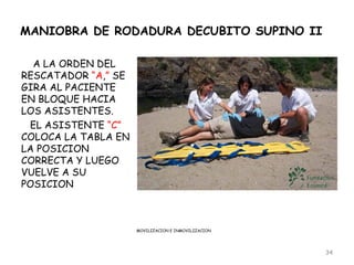 MANIOBRA DE RODADURA DECUBITO SUPINO II

  A LA ORDEN DEL
RESCATADOR “A,” SE
GIRA AL PACIENTE
EN BLOQUE HACIA
LOS ASISTENTES.
 EL ASISTENTE “C”
COLOCA LA TABLA EN
LA POSICION
CORRECTA Y LUEGO
VUELVE A SU
POSICION



                     MOVILIZACION E INMOVILIZACION




                                                     34
 