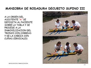 MANIOBRA DE RODADURA DECUBITO SUPINO III

A LA ORDEN DEL
ASISTENTE “A “SE
DEPOSITA AL PACIENTE
SOBRE LA TABLA Y SE
PROCEDE A LA
INMOVILIZACION DEL
TRONCO CON CORREAS
Y DE LA CABEZA CON
CUÑAS CERVICALES




   MOVILIZACION E INMOVILIZACION
                                       35
 