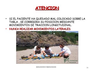 ATENCION

•   SI EL PACIENTE HA QUEDADO MAL COLOCADO SOBRE LA
    TABLA , SE CORREGIRA SU POSICION MEDIANTE
    MOVIMIENTOS DE TRACCION LONGITUDINAL.
•   NUNCA REALIZAR MOVIMIENTOS LATERALES




                    MOVILIZACION E INMOVILIZACION
                                                      36
 