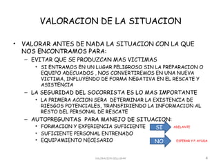 VALORACION DE LA SITUACION

•   VALORAR ANTES DE NADA LA SITUACION CON LA QUE
    NOS ENCONTRAMOS PARA:
    – EVITAR QUE SE PRODUZCAN MAS VICTIMAS
       • SI ENTRAMOS EN UN LUGAR PELIGROSO SIN LA PREPARACION O
         EQUIPO ADECUADOS , NOS CONVERTIREMOS EN UNA NUEVA
         VICTIMA, INFLUYENDO DE FORMA NEGATIVA EN EL RESCATE Y
         ASISTENCIA
    – LA SEGURIDAD DEL SOCORRISTA ES LO MAS IMPORTANTE
       • LA PRIMERA ACCION SERA DETERMINAR LA EXISTENCIA DE
         RIESGOS POTENCIALES, TRANSFIRIENDO LA INFORMACION AL
         RESTO DEL PERSONAL DE RESCATE
    – AUTOPREGUNTAS PARA MANEJO DE SITUACION:
       • FORMACION Y EXPERIENCIA SUFICIENTE SI ADELANTE

       • SUFICIENTE PERSONAL ENTRENADO
       • EQUIPAMIENTO NECESARIO                 NO    ESPERAR Y P. AYUDA




                          VALORACION DELLUGAR                         4
 