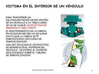 VICTIMA EN EL INTERIOR DE UN VEHICULO


PARA TRANSFERIR UN
POLITRAUMATIZADO DESDE DENTRO
DE UN VEHICULO A LA TABLA LARGA
SE HA DE USAR EL DISPOSITIVO DE
KENDRICK O TABLA CORTA
EL MANTENIMIENTO DE LA CABEZA
EN POSICION NEUTRA HA DE DURAR
HASTA QUE LA CABEZA ESTE
INMOVILIZADA CON CUÑAS DE
INMOVILIZACION
UNA VEZ COLOCADO EL DISPOSITIVO
DE KENDRICK EN EL INTERIOR DEL
VEHICULO , SE EXTRAE AL PACIENTE
DESLIZANDOLE SOBRE EL TABLERO
DE INMOVILIZACION




                   MOVILIZACION E INMOVILIZACION
                                                   41
 
