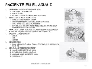PACIENTE EN EL AGUA I
1.   LA PRIMERA PREOCUPACION HA DE SER :
      –    VIA AEREA / RESPIRACION
      –    CIRCULACION
      –    ESTABILIZACION DE LA COLUMNA VERTEBRAL
2.   SI ESTA EN EL AGUA BOCA ABAJO
      –    GIRE AL PACIENTE BOCA ARRIBA
      –    INMOVILIZAR ESPALDA Y CUELLO CON UNA MANO
      –    OTRA MANO PARA GIRAR AL PACIENTE
      –    ESTABILIZAR CONSTANTEMENTE EL CUELLO Y MANTENER LA
           CABEZA EN POSICION NEUTRA
3.   PARA ABRIR LA VIA AEREA USAR LA MANIOBRA DE ELEVACION
     MANDIBULAR (POSIBILIDAD DE FRACTURA CERVICAL)
4.   VALORAR LA RESPIRACION
      –    MIRAR
      –    OIR
      –    SENTIR
5.   SI NO RESPIRA
      –    BOCA A BOCA EN EL AGUA. ES MAS EFECTIVO SI EL SOCORRISTA
           HACE PIE
6.   SI PARADA CARDIORESPIRATORIA
      1.   SACAR RAPIDAMENTE DEL AGUA
      2.   ESTABILIZAR CABEZA Y CUELLO
      3.   COLOCAR SOBRE SUPERFICIE DURA
      4.   INICIAR R.C.P.




                                 MOVILIZACION E INMOVILIZACION
                                                                      42
 