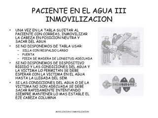 PACIENTE EN EL AGUA III
               INMOVILIZACION
•   UNA VEZ EN LA TABLA SUJETAR AL
    PACIENTE CON CORREAS, INMOVILIZAR
    LA CABEZA EN POSICION NEUTRA Y
    SACAR DEL AGUA
•   SI NO DISPONEMOS DE TABLA USAR:
    –   SILLA CON RESPALDO LARGO
    –   PUERTA
    –   PIEZA DE MADERA DE LONGITUD ADECUADA
•   SI NO DISPONEMOS DE DISPOSITIVO
    RIGIDO Y LAS CONDICIONES DEL AGUA Y
    LA VICTIMA LO PERMITAN SE DEBE
    ESPERAR CON LA VICTIMA EN EL AGUA
    HASTA LA LLEGADA DEL SEM
•   SI LAS CONDICIONES DEL AGUA O DE LA
    VICTIMA NO SON ADECUADA SE DEBE
    SACAR RAPIDAMENTE INTENTANDO
    SIEMPRE MANTENER LO MAS ESTABLE EL
    EJE CABEZA COLUMNA


                         MOVILIZACION E INMOVILIZACION
 