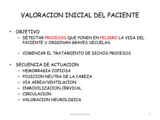 VALORACION INICIAL DEL PACIENTE

•   OBJETIVO
    – DETECTAR PROCESOS QUE PONEN EN PELIGRO LA VIDA DEL
      PACIENTE U ORIGINAN GRAVES SECUELAS

    – COMENZAR EL TRATAMIENTO DE DICHOS PROCESOS

•   SECUENCIA DE ACTUACION
    –   HEMORRAGIA COPIOSA
    –   POSICION NEUTRA DE LA CABEZA
    –   VIA AEREA/VENTILACION
    –   INMOVILIZACION CERVICAL
    –   CIRCULACION
    –   VALORACION NEUROLOGICA


                           VALORACION INICIAL              7
 