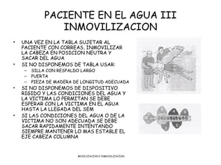 PACIENTE EN EL AGUA III
               INMOVILIZACION
•   UNA VEZ EN LA TABLA SUJETAR AL
    PACIENTE CON CORREAS, INMOVIL...