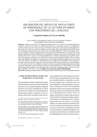 ALTERACIONES DEL LENGUAJE
                                                     ALTERACIONES DEL LENGUAJE



                       VALORACIÓN DEL RIESGO DE DIFICULTADES
                       DE APRENDIZAJE DE LA LECTURA EN NIÑOS
                           CON TRASTORNOS DEL LENGUAJE
                                        A. Ygual-Fernández, J.F. Cervera-Mérida

                             EVALUATION OF THE RISK OF DIFFICULTY IN LEARNING TO READ
                                           IN CHILDREN WITH LANGUAGE DISORDERS
            Summary. Children with problems of language development have an increased risk of finding difficulty in
            learning to read and write. However, within this group there is considerable variation. It is important to
            be able to predict, at preschool age, the degree of risk these children have of developing learning difficulties.
            Our study reviews the most recent investigations on this subject. These studies have shown that the nature
            of the language problem determines the characteristics of reading difficulties. Children with language disor-
            ders are at greater risk of developing problems with reading and writing than those who merely have speech
            problems. Of these, only those with disorders of articulation or phonetics tend to show normal progress with
            reading skills. There is greater risk of learning difficulties in children with phonological problems. Prob-
            lems with reading and writing are most important in deviant type phonological disorders. These problems
            explain the difficulty in decoding or recognizing words, which makes reading more difficult. However, around
            10% of the children with difficulty in comprehension show no difficulty in decodification. These children are
            generally characterized by poor semantics, normal phonology at first sight and normal non-verbal intelligen-
            ce. At the same time they have difficulty in inference and in processing and unifying information and main-
            taining the information control mechanisms to help in understanding the text. The problems with reading
            and writing in these children may last throughout their school-days, although the characteristics may vary.
            [REV NEUROL CLIN 2001; 2: 95-106] [http://www.revneurol.com/RNC/b010095.pdf]
            Key words. Language-learning disabilities. Phonological disorders. Semantic impairments. Reading development.


             LA RELACIÓN ENTRE EL LENGUAJE                               mera codificación: la del lenguaje oral. El pri-
                 HABLADO Y LA LECTURA                                    mer paso de este aprendizaje consiste en asig-
                                                                         nar un símbolo gráfico, el grafema, a un sím-
            En la actualidad, está bien establecido y funda-             bolo del lenguaje oral, el fonema. Este es un
            mentado empíricamente que el aprendizaje de                  paso obligado en el aprendizaje de la lectoes-
            la lectura en los sistemas alfabéticos depende               critura, aunque no es el único. Se ha tratado de
            de forma crítica de la capacidad de los niños                determinar cuáles son los aspectos del lengua-
            para procesar el habla [1]. El aprendizaje de la             je oral que mantienen una relación más directa
            lectoescritura supone el dominio de una se-                  con el aprendizaje de la lectura. Existe un
            gunda codificación cimentada sobre una pri-                  amplio cuerpo de investigación que ha encon-
                                                                         trado una fuerte relación entre el procesamien-
            Recibido: 26.01.01. Aceptado: 01.02.01.                      to fonológico en la edad preescolar y el apren-
            Área Departamental de Necesidades Educativas Especia-        dizaje posterior de la lectura y la escritura.
            les. Escuela Universitaria de Magisterio Edetania.           Además, los niños disléxicos presentan defi-
            Universidad de Valencia. Valencia, España.
                                                                         ciencias en este procesamiento que se conside-
            Correspondencia: Dra. Amparo Ygual Fernández. Área
            Departamental de Necesidades Educativas Especiales. Escue-   ran como el núcleo de sus problemas lectores
            la Universitaria de Magisterio Edetania. Sagrado Corazón,    [2]. Por otra parte, los déficit fonológicos rela-
            5. E-46110 Godella, Valencia. E-mail: amparo.ygual@
            edetania.uv.es                                               cionados con la dislexia se extienden más allá
            © 2001, REVISTA DE NEUROLOGÍA CLÍNICA                        de la habilidad para reflexionar sobre la estruc-

            REV NEUROL CLIN 2001; 2 (1): 95-106                                                                           95




RNC_095_2101M10_Ygual.p65               95                                               10/04/01, 21:30
 