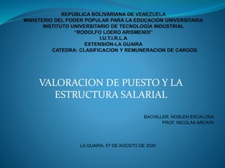VALORACION DE PUESTO Y LA
ESTRUCTURA SALARIAL
BACHILLER: NOSLEN ESCALONA
PROF. NICOLAS ARCAYA
LA GUAIRA, 07 DE AGOSTO DE 2020
 