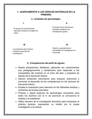 1.- ACERCAMIENTO A LAS CIENCIAS NATURALES EN LA
PRIMARIA
3.- Unidades de aprendizajes:
I II
III IV
4.- Competencias del perfil de egreso:
 Diseña planeaciones didácticas, aplicando sus conocimientos
que pedagógicamente y disciplinares para responder a las
necesidades del contexto en el inicio del plan y programa de
estudio de la educación básica.
 Genera ambientes informativos para propiciar autonomía y
promover el desarrollo de las competencias en los alumnos de
educación básica.
 Emplea la evaluación para intervenir en los diferentes ámbitos y
momentos de la tarea educativa.
 Propicia y regula espacios de aprendizajes incluyentes para
todos los alumnos con el in de promover la convivencia el
respeto y la aceptación.
 Utiliza recursos de la investigación educativa para enriquecer la
práctica docente, expresando su interés por la propia
investigación y la ciencia.
El estudio de los fenómenos
naturales mediante el análisis de
casos.
El estudio de los fenómenos
naturales mediante una
investigación guiada.
La enseñanza de la ciencia
mediante proyectos de
investigación.
Diseño y equivalencia de
actividades de investigación en
la escuela.
 