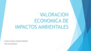 VALORACION
ECONOMICA DE
IMPACTOS AMBIENTALES
LUISA LILIANA LOZANO MENDEZ
COD:2014292044
 