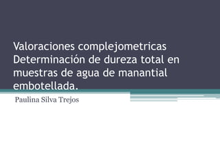 Valoraciones complejometricas
Determinación de dureza total en
muestras de agua de manantial
embotellada.
Paulina Silva Trejos
 