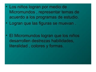 • Los niños logran por medio de
Micromundos , representar temas de
acuerdo a los programas de estudio.
• Logran que las figuras se muevan .
• El Micromundos logran que los niños
desarrollen destrezas habilidades,
literalidad , colores y formas.
 