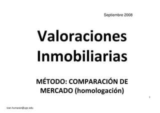 Valoraciones
Septiembre 2008
Valoraciones
Inmobiliarias
MÉTODO: COMPARACIÓN DE
MERCADO (homologación)
ivan.humaran@upc.edu
1
 