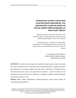 doi: http://dx.doi.org/10.23925/2176-901X.2017v20i3p9-29
9
Palmeros, J. A. M., Segura, M. M. M., & Navarro, S. M. (2017, julho-setembro). Valoraciones morales y trayectoria
social del adulto dependiente. Una aproximación a partir de relatos de vida de adultos institucionalizados en Nuevo León,
México. Revista Kairós ― Gerontologia, 20(3), pp. 09-29. ISSNe 2176-901X.
São Paulo (SP), Brasil: FACHS/NEPE/PEPGG/PUC-SP
Valoraciones morales y trayectoria
social del adulto dependiente. Una
aproximación a partir de relatos de
vida de adultos institucionalizados en
Nuevo León, México
Moral assessments and social trajectories of the
dependant adult. An approximation from life stories of
institutionalized adults in Nuevo León, México
Avaliações morais e trajetória social do adulto
dependente. Uma abordagem baseada em histórias de
vida de adultos institucionalizados em Nuevo León, no
México
José Alejandro Meza Palmeros
Mónica Minerva Martínez Segura
Sergio Meneses Navarro
RESUMEN: El objetivo de este trabajo es reconstruir la carrera moral, es decir, la sucesión
de eventos constitutivos de la trayectoria social experimentada por un conjunto de sujetos
que pertenecen a una misma categoría social de adultos dependientes. Utilizamos para la
reconstrucción de esta carrera, una aproximación cualitativa a partir de relatos de vida
obtenidos por medio de entrevistas a familiares y cuidadores de adultos institucionalizados
con deterioro cognitivo severo.
Palabras clave: Adultos dependientes; Institucionalización; Carrera moral; Relatos de
vida; Metodología cualitativa.
 