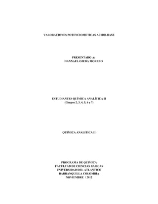 VALORACIONES POTENCIOMETICAS ACIDO-BASE
PRESENTADO A:
HANNAEL OJEDA MORENO
ESTUDIANTES QUÍMICA ANALÍTICA II
(Grupos 2, 3, 4, 5, 6 y 7)
QUIMICA ANALITICA II
PROGRAMA DE QUIMICA
FACULTAD DE CIENCIAS BASICAS
UNIVERSIDAD DEL ATLANTICO
BARRANQUILLA COLOMBIA
NOVIEMBRE / 2012
 