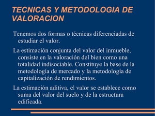 TECNICAS Y METODOLOGIA DE
VALORACION
Tenemos dos formas o técnicas diferenciadas de
 estudiar el valor.
La estimación conjunta del valor del inmueble,
 consiste en la valoración del bien como una
 totalidad indisociable. Constituye la base de la
 metodología de mercado y la metodología de
 capitalización de rendimientos.
La estimación aditiva, el valor se establece como
 suma del valor del suelo y de la estructura
 edificada.
 