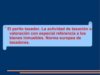 El perito tasador. La actividad de tasación o
 valoración con especial referencia a los
 bienes inmuebles. Norma europea de
 tasadores.
 