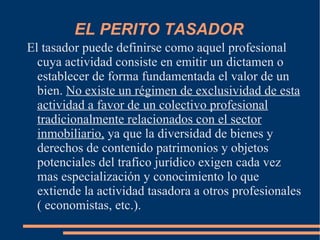 EL PERITO TASADOR
El tasador puede definirse como aquel profesional
  cuya actividad consiste en emitir un dictamen o
  establecer de forma fundamentada el valor de un
  bien. No existe un régimen de exclusividad de esta
  actividad a favor de un colectivo profesional
  tradicionalmente relacionados con el sector
  inmobiliario, ya que la diversidad de bienes y
  derechos de contenido patrimonios y objetos
  potenciales del trafico jurídico exigen cada vez
  mas especialización y conocimiento lo que
  extiende la actividad tasadora a otros profesionales
  ( economistas, etc.).
 
