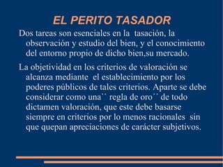 EL PERITO TASADOR
Dos tareas son esenciales en la tasación, la
 observación y estudio del bien, y el conocimiento
 del entorno propio de dicho bien,su mercado.
La objetividad en los criterios de valoración se
 alcanza mediante el establecimiento por los
 poderes públicos de tales criterios. Aparte se debe
 considerar como una`` regla de oro´´ de todo
 dictamen valoración, que este debe basarse
 siempre en criterios por lo menos racionales sin
 que quepan apreciaciones de carácter subjetivos.
 