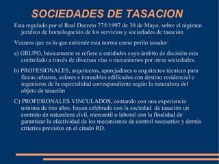 SOCIEDADES DE TASACION
Esta regulado por el Real Decreto 775/1997 de 30 de Mayo, sobre el régimen
   jurídico de homologación de los servicios y sociedades de tasación
Veamos que es lo que entiende esta norma como perito tasador:
a) GRUPO, básicamente se refiere a entidades cuyo ámbito de decisión esta
   controlado a través de diversas vías o mecanismos por otras sociedades.
b) PROFESIONALES, arquitectos, aparejadores o arquitectos técnicos para
   fincas urbanas, solares e inmuebles edificados con destino residencial e
   ingenieros de la especialidad correspondiente según la naturaleza del
   objeto de tasación
C) PROFESIONALES VINCULADOS, contando con una experiencia
   mínima de tres años, hayan celebrado con la sociedad de tasación un
   contrato de naturaleza civil, mercantil o laboral con la finalidad de
   garantizar la efectividad de los mecanismos de control necesarios y demás
   criterios previstos en el citado RD.
 