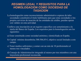 REGIMEN LEGAL Y REQUISITOS PARA LA
     HOMOLOGACION COMO SOCIEDAD DE
                TASACION
La homologación como reconocimiento administrativo expreso de tales
  sociedades constituirá el titulo habilitante para que estas sociedades o los
  propios servicios de tasación de las entidades de crédito, puedan operar
  con validez en esta actividad.
Conlleva una inscripción en un registro especifico con sometimiento a la
  tutela del Banco de España. Los requisitos para la homologación son los
  siguientes:
a) Estar constituida como sociedad anónima y domiciliada en España.
b) Capital mínimo desembolsa 300.506,05 €, objetivo social limitado a este
   campo.
c) Tener medios suficientes y contar con un min de 10 profesionales al
   menos tres vinculados.
d) Consejo de Administración integrado al menos por tres miembros con una
   trayectoria profesional reconocida.
 