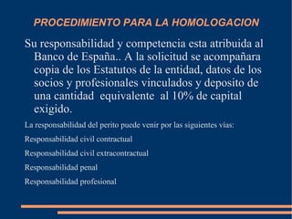 PROCEDIMIENTO PARA LA HOMOLOGACION

Su responsabilidad y competencia esta atribuida al
 Banco de España.. A la solicitud se acompañara
 copia de los Estatutos de la entidad, datos de los
 socios y profesionales vinculados y deposito de
 una cantidad equivalente al 10% de capital
 exigido.
La responsabilidad del perito puede venir por las siguientes vías:
Responsabilidad civil contractual
Responsabilidad civil extracontractual
Responsabilidad penal
Responsabilidad profesional
 