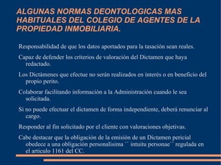 ALGUNAS NORMAS DEONTOLOGICAS MAS
HABITUALES DEL COLEGIO DE AGENTES DE LA
PROPIEDAD INMOBILIARIA.

Responsabilidad de que los datos aportados para la tasación sean reales.
Capaz de defender los criterios de valoración del Dictamen que haya
  redactado.
Los Dictámenes que efectue no serán realizados en interés o en beneficio del
  propio perito.
Colaborar facilitando información a la Administración cuando le sea
  solicitada.
Si no puede efectuar el dictamen de forma independiente, deberá renunciar al
   cargo.
Responder al fin solicitado por el cliente con valoraciones objetivas.
Cabe destacar que la obligación de la emisión de un Dictamen pericial
  obedece a una obligación personalisima `` intuitu personae´´ regulada en
  el articulo 1161 del CC.
 