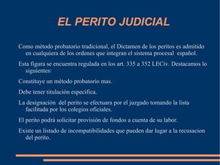 EL PERITO JUDICIAL

Como método probatorio tradicional, el Dictamen de los peritos es admitido
  en cualquiera de los ordenes que integran el sistema procesal español.
Esta figura se encuentra regulada en los art. 335 a 352 LECiv. Destacamos lo
   siguientes:
Constituye un método probatorio mas.
Debe tener titulación especifica.
La designación del perito se efectuara por el juzgado tomando la lista
  facilitada por los colegios oficiales.
El perito podrá solicitar provisión de fondos a cuenta de su labor.
Existe un listado de incompatibilidades que pueden dar lugar a la recusacion
  del perito.
 