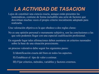 LA ACTIVIDAD DE TASACION
Lejos de constituir una ciencia exacta, aunque están presentes las
  matemáticas, contiene de forma ineludible una serie de factores que
  desvirtúan muchas veces el propio criterio inicialmente adoptado para
  realizarla.
Una valoración objetiva es la que obedece a dos reglas claras:
No es una opinión personal o meramente subjetiva, son las conclusiones a las
  que solo podemos llegar con una especial cualificación profesional.
En segundo lugar tales afirmaciones deben asentarse en criterios razonados
  sobre la base de una situación preexistente.
un proceso valorativo debe seguir los siguientes pasos:
    I) Identificación exacta del bien en todos los aspectos.
    II) Establecer el tipo de valor a estimar.
    III) Fijar criterios, métodos, variables y factores externos.
 