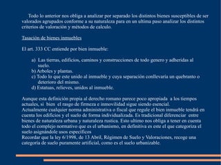 Todo lo anterior nos obliga a analizar por separado los distintos bienes susceptibles de ser
valorados agrupados conforme a su naturaleza para en un ultima paso analizar los distintos
criterios de valoración y métodos de calculo.

Tasación de bienes inmuebles

El art. 333 CC entiende por bien inmueble:

     a) Las tierras, edificios, caminos y construcciones de todo genero y adheridas al
        suelo.
     b) Arboles y plantas.
     c) Todo lo que este unido al inmueble y cuya separación conllevaría un quebranto o
        deterioro del mismo.
     d) Estatuas, relieves, unidos al inmueble.

Aunque esta definición propia al derecho romano parece poco apropiada a los tiempos
actuales, si bien el rasgo de firmeza e inmovilidad sigue siendo esencial.
Actualmente cualquier norma administrativa o fiscal que regule el bien inmueble tendrá en
cuenta los edificios y el suelo de forma individualizada. Es tradicional diferenciar entre
bienes de naturaleza urbana y naturaleza rustica. Esto ultimo nos obliga a tener en cuenta
todo el complejo normativo que es el urbanismo, en definitiva es este el que categoriza el
suelo asignándole usos específicos
Recordar que la ley 6/1998, de 13 Abril, Régimen de Suelo y Valoraciones, recoge una
categoría de suelo puramente artificial, como es el suelo urbanizable.
 