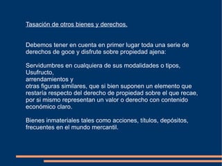 Tasación de otros bienes y derechos.


Debemos tener en cuenta en primer lugar toda una serie de
derechos de goce y disfrute sobre propiedad ajena:

Servidumbres en cualquiera de sus modalidades o tipos,
Usufructo,
arrendamientos y
otras figuras similares, que si bien suponen un elemento que
restaría respecto del derecho de propiedad sobre el que recae,
por si mismo representan un valor o derecho con contenido
económico claro.

Bienes inmateriales tales como acciones, títulos, depósitos,
frecuentes en el mundo mercantil.
 