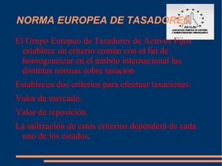 NORMA EUROPEA DE TASADORES
El Grupo Europeo de Tasadores de Activos Fijos
  establece un criterio común con el fin de
  homogeneizar en el ámbito internacional las
  distintas normas sobre tasación
Establecen dos criterios para efectuar tasaciones:
Valor de mercado.
Valor de reposición
La utilización de estos criterios dependerá de cada
 uno de los estados.
 