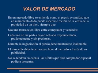 VALOR DE MERCADO
En un mercado libre se entiende como el precio o cantidad que
  en u momento dado puede esperarse recibir de la venta de la
  propiedad de un bien, siempre que:
Sea una transacción libre entre comprador y vendedor.
Cada una de las partes hayan actuado experimentada,
  prudentemente y sin presiones.
Durante la negociación el precio debe mantenerse inalterable.
El inmueble debe tener acceso libre al mercado a través de su
  publicidad.
No se tendrán en cuenta las ofertas que otro comprador especial
  pudiera presentar.
 