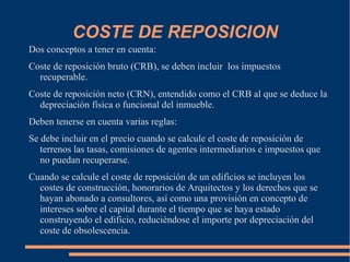 COSTE DE REPOSICION
Dos conceptos a tener en cuenta:
Coste de reposición bruto (CRB), se deben incluir los impuestos
  recuperable.
Coste de reposición neto (CRN), entendido como el CRB al que se deduce la
  depreciación física o funcional del inmueble.
Deben tenerse en cuenta varias reglas:
Se debe incluir en el precio cuando se calcule el coste de reposición de
   terrenos las tasas, comisiones de agentes intermediarios e impuestos que
   no puedan recuperarse.
Cuando se calcule el coste de reposición de un edificios se incluyen los
  costes de construcción, honorarios de Arquitectos y los derechos que se
  hayan abonado a consultores, así como una provisión en concepto de
  intereses sobre el capital durante el tiempo que se haya estado
  construyendo el edificio, reduciéndose el importe por depreciación del
  coste de obsolescencia.
 