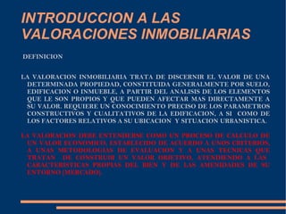 INTRODUCCION A LAS
VALORACIONES INMOBILIARIAS
DEFINICION


LA VALORACION INMOBILIARIA TRATA DE DISCERNIR EL VALOR DE UNA
 DETERMINADA PROPIEDAD, CONSTITUIDA GENERALMENTE POR SUELO,
 EDIFICACION O INMUEBLE, A PARTIR DEL ANALISIS DE LOS ELEMENTOS
 QUE LE SON PROPIOS Y QUE PUEDEN AFECTAR MAS DIRECTAMENTE A
 SU VALOR. REQUIERE UN CONOCIMIENTO PRECISO DE LOS PARAMETROS
 CONSTRUCTIVOS Y CUALITATIVOS DE LA EDIFICACION, A SI COMO DE
 LOS FACTORES RELATIVOS A SU UBICACION Y SITUACION URBANISTICA.

LA VALORACION DEBE ENTENDERSE COMO UN PROCESO DE CALCULO DE
 UN VALOR ECONOMICO, ESTABLECIDO DE ACUERDO A UNOS CRITERIOS,
 A UNAS METODOLOGIAS DE EVALUACION Y A UNAS TECNICAS QUE
 TRATAN DE CONSTRUIR UN VALOR OBJETIVO, ATENDIENDO A LAS
 CARACTERISTICAS PROPIAS DEL BIEN Y DE LAS AMENIDADES DE SU
 ENTORNO (MERCADO).
 