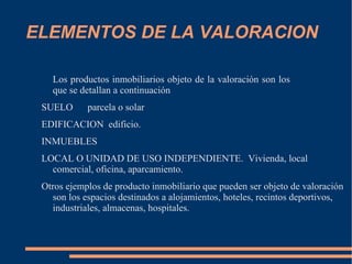 ELEMENTOS DE LA VALORACION

   Los productos inmobiliarios objeto de la valoración son los
   que se detallan a continuación
 SUELO      parcela o solar
 EDIFICACION edificio.
 INMUEBLES
 LOCAL O UNIDAD DE USO INDEPENDIENTE. Vivienda, local
   comercial, oficina, aparcamiento.
 Otros ejemplos de producto inmobiliario que pueden ser objeto de valoración
   son los espacios destinados a alojamientos, hoteles, recintos deportivos,
   industriales, almacenas, hospitales.
 