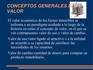 CONCEPTOS GENERALES DE
VALOR
El valor económico de los bienes inmuebles se
  enfrenta a un paradigma acuñado a lo largo de la
  historia en torno al concepto de valor, en el que se
  ven contrapuestos valor de uso y valor de cambio.
Valor de uso:valor ligado al atractivo o a la utilidad
 de acuerdo a su capacidad de satisfacer las
 necesidades de los usuarios.
Valor de cambio:cantidad de dinero para comprar un
 producto inmobiliario.
 