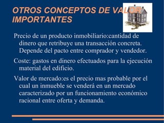 OTROS CONCEPTOS DE VALOR
IMPORTANTES
Precio de un producto inmobiliario:cantidad de
  dinero que retribuye una transacción concreta.
  Depende del pacto entre comprador y vendedor.
Coste: gastos en dinero efectuados para la ejecución
 material del edificio.
Valor de mercado:es el precio mas probable por el
 cual un inmueble se venderá en un mercado
 caracterizado por un funcionamiento económico
 racional entre oferta y demanda.
 