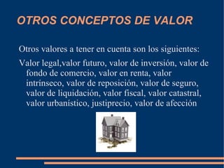 OTROS CONCEPTOS DE VALOR

Otros valores a tener en cuenta son los siguientes:
Valor legal,valor futuro, valor de inversión, valor de
 fondo de comercio, valor en renta, valor
 intrínseco, valor de reposición, valor de seguro,
 valor de liquidación, valor fiscal, valor catastral,
 valor urbanístico, justiprecio, valor de afección
 