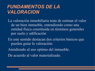 FUNDAMENTOS DE LA
VALORACION
La valoración inmobiliaria trata de estimar el valor
 de un bien inmueble, entendiendo como una
 entidad física constituida en términos generales
 por suelo y edificación
En este sentido destacan dos criterios básicos que
 pueden guiar la valoración:
Atendiendo al uso optimo del inmueble.
De acuerdo al valor materializado.
 